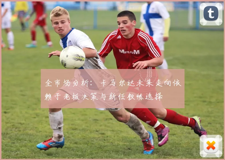 全市场分析：卡马尔达未来走向依赖于老板决策与新任教练选择