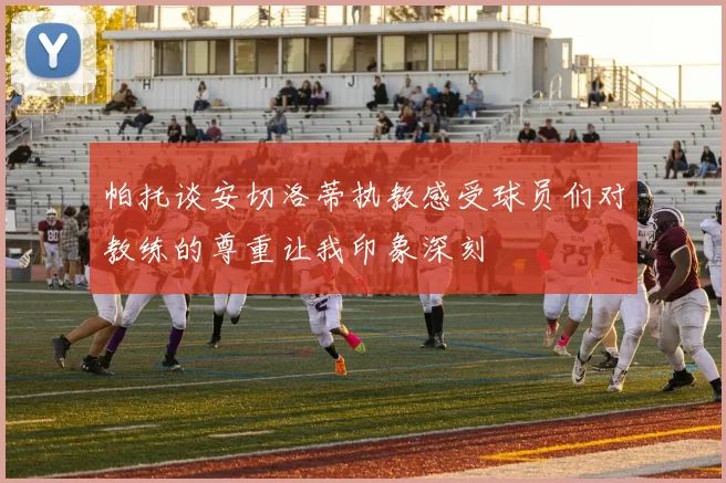 帕托谈安切洛蒂执教感受球员们对教练的尊重让我印象深刻