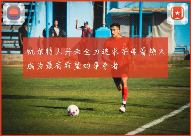 凯尔特人并未全力追求字母哥热火成为最有希望的争夺者