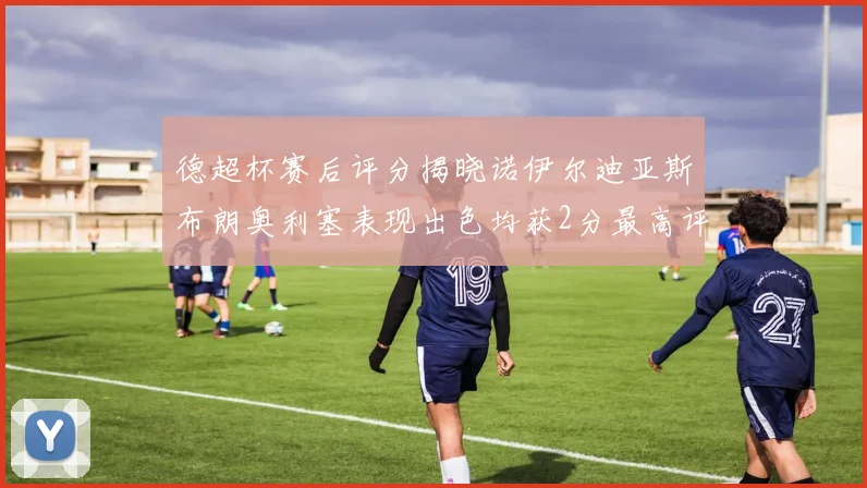 德超杯赛后评分揭晓诺伊尔迪亚斯布朗奥利塞表现出色均获2分最高评价
