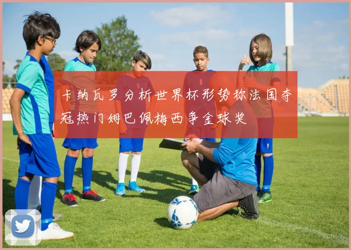 卡纳瓦罗分析世界杯形势称法国夺冠热门姆巴佩梅西争金球奖