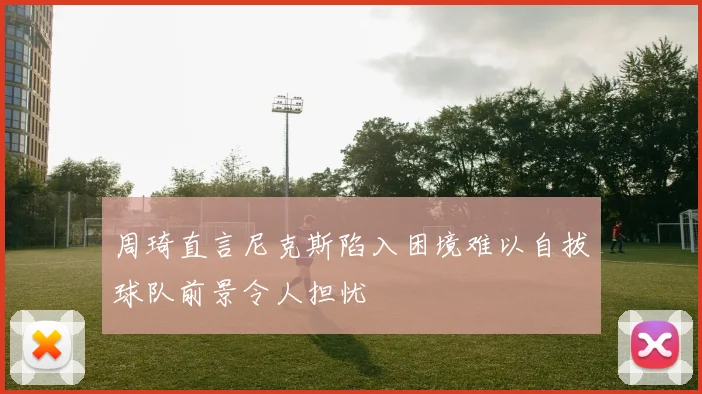 周琦直言尼克斯陷入困境难以自拔球队前景令人担忧