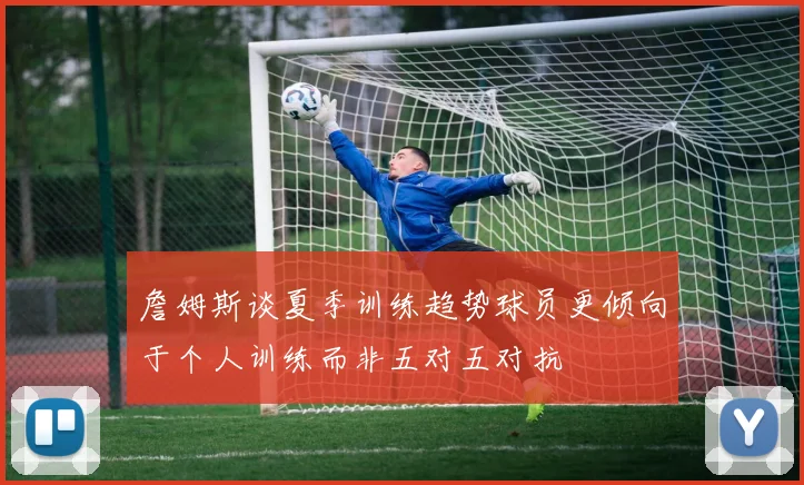 詹姆斯谈夏季训练趋势球员更倾向于个人训练而非五对五对抗