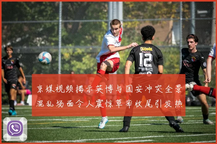 京媒视频揭示英博与国安冲突全景混乱场面令人震惊草率收尾引发热议