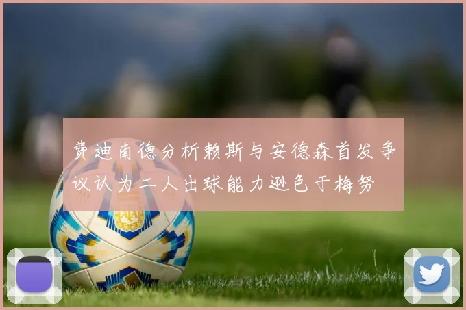 费迪南德分析赖斯与安德森首发争议认为二人出球能力逊色于梅努