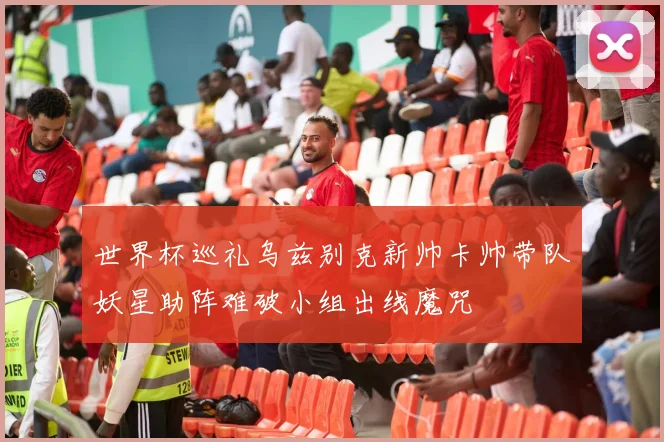 世界杯巡礼乌兹别克新帅卡帅带队妖星助阵难破小组出线魔咒
