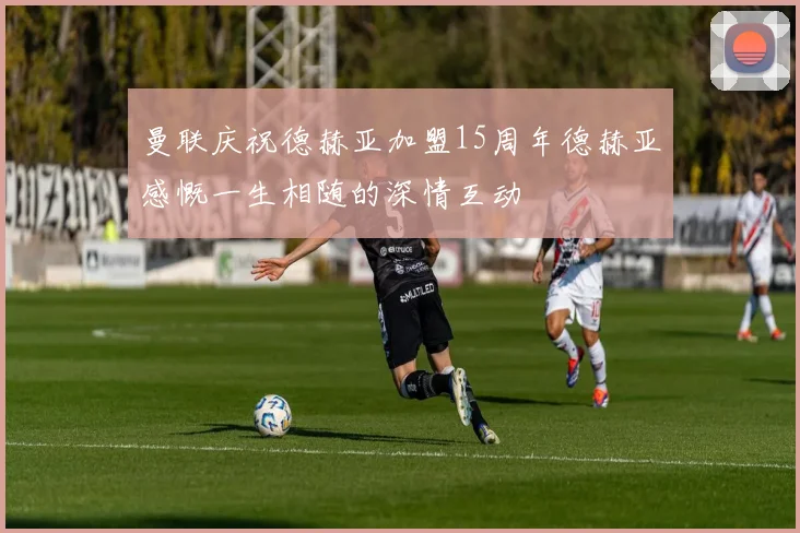 曼联庆祝德赫亚加盟15周年德赫亚感慨一生相随的深情互动