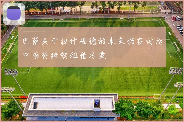巴萨关于拉什福德的未来仍在讨论中或将继续租借方案