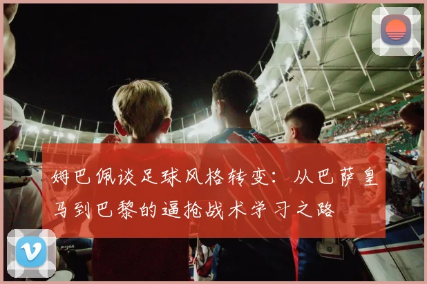 姆巴佩谈足球风格转变：从巴萨皇马到巴黎的逼抢战术学习之路