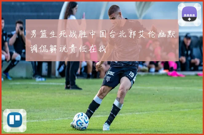 男篮生死战胜中国台北郭艾伦幽默调侃解说责任在我