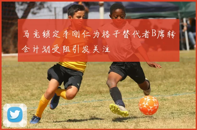马竞锁定李刚仁为格子替代者B席转会计划受阻引发关注
