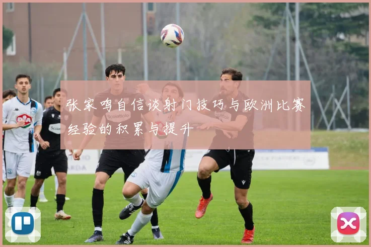 张家鸣自信谈射门技巧与欧洲比赛经验的积累与提升