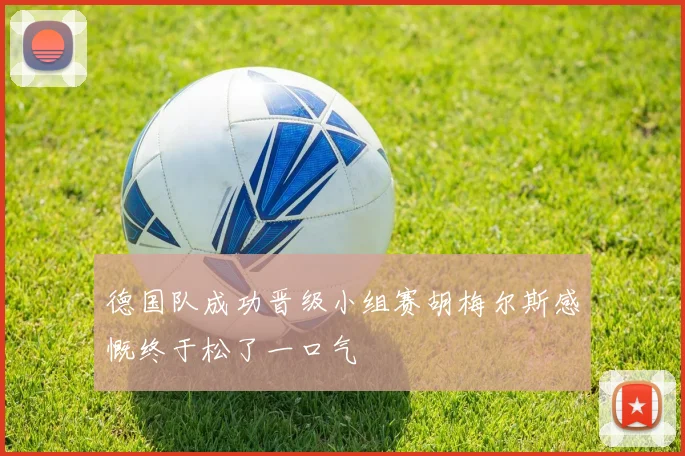 德国队成功晋级小组赛胡梅尔斯感慨终于松了一口气